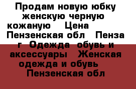 Продам новую юбку женскую черную, кожаную. › Цена ­ 5 000 - Пензенская обл., Пенза г. Одежда, обувь и аксессуары » Женская одежда и обувь   . Пензенская обл.